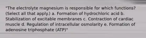 "The electrolyte magnesium is responsible for which functions? (Select all that apply.) a. Formation of hydrochloric acid b. Stabilization of excitable membranes c. Contraction of cardiac muscle d. Regulation of intracellular osmolarity e. Formation of adenosine triphosphate (ATP)"