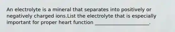 An electrolyte is a mineral that separates into positively or negatively charged ions.List the electrolyte that is especially important for proper heart function ______________________.