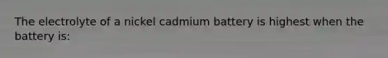 The electrolyte of a nickel cadmium battery is highest when the battery is: