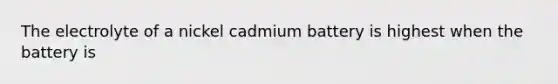 The electrolyte of a nickel cadmium battery is highest when the battery is