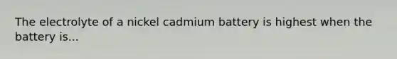 The electrolyte of a nickel cadmium battery is highest when the battery is...