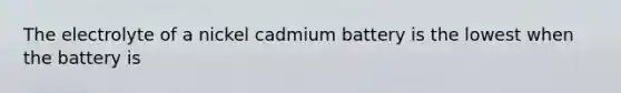 The electrolyte of a nickel cadmium battery is the lowest when the battery is