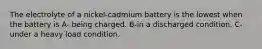 The electrolyte of a nickel-cadmium battery is the lowest when the battery is A- being charged. B-in a discharged condition. C- under a heavy load condition.