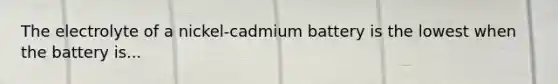 The electrolyte of a nickel-cadmium battery is the lowest when the battery is...