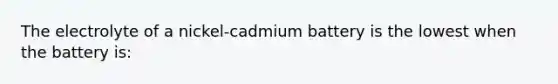 The electrolyte of a nickel-cadmium battery is the lowest when the battery is: