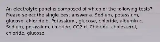 An electrolyte panel is composed of which of the following tests? Please select the single best answer a. Sodium, potassium, glucose, chloride b. Potassium , glucose, chloride, albumin c. Sodium, potassium, chloride, CO2 d. Chloride, cholesterol, chloride, glucose