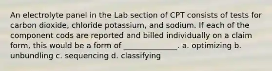 An electrolyte panel in the Lab section of CPT consists of tests for carbon dioxide, chloride potassium, and sodium. If each of the component cods are reported and billed individually on a claim form, this would be a form of ______________. a. optimizing b. unbundling c. sequencing d. classifying