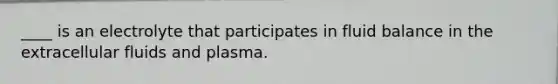 ____ is an electrolyte that participates in fluid balance in the extracellular fluids and plasma.