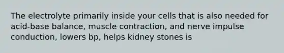 The electrolyte primarily inside your cells that is also needed for acid-base balance, muscle contraction, and nerve impulse conduction, lowers bp, helps kidney stones is