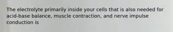 The electrolyte primarily inside your cells that is also needed for acid-base balance, muscle contraction, and nerve impulse conduction is