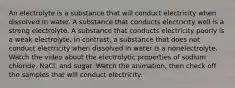 An electrolyte is a substance that will conduct electricity when dissolved in water. A substance that conducts electricity well is a strong electrolyte. A substance that conducts electricity poorly is a weak electrolyte. In contrast, a substance that does not conduct electricity when dissolved in water is a nonelectrolyte. Watch the video about the electrolytic properties of sodium chloride, NaCl, and sugar. Watch the animation, then check off the samples that will conduct electricity.