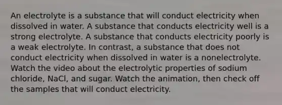 An electrolyte is a substance that will conduct electricity when dissolved in water. A substance that conducts electricity well is a strong electrolyte. A substance that conducts electricity poorly is a weak electrolyte. In contrast, a substance that does not conduct electricity when dissolved in water is a nonelectrolyte. Watch the video about the electrolytic properties of sodium chloride, NaCl, and sugar. Watch the animation, then check off the samples that will conduct electricity.