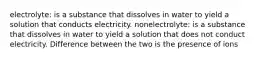 electrolyte: is a substance that dissolves in water to yield a solution that conducts electricity. nonelectrolyte: is a substance that dissolves in water to yield a solution that does not conduct electricity. Difference between the two is the presence of ions