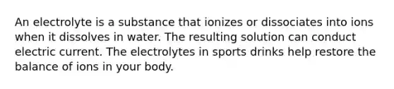 An electrolyte is a substance that ionizes or dissociates into ions when it dissolves in water. The resulting solution can conduct electric current. The electrolytes in sports drinks help restore the balance of ions in your body.