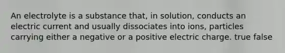 An electrolyte is a substance that, in solution, conducts an electric current and usually dissociates into ions, particles carrying either a negative or a positive electric charge. true false