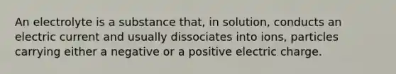 An electrolyte is a substance that, in solution, conducts an electric current and usually dissociates into ions, particles carrying either a negative or a positive electric charge.