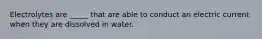 Electrolytes are _____ that are able to conduct an electric current when they are dissolved in water.