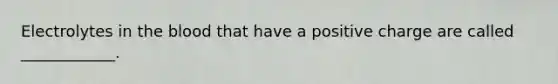 Electrolytes in the blood that have a positive charge are called ____________.