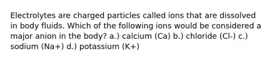 Electrolytes are charged particles called ions that are dissolved in body fluids. Which of the following ions would be considered a major anion in the body? a.) calcium (Ca) b.) chloride (Cl-) c.) sodium (Na+) d.) potassium (K+)