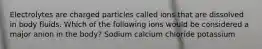 Electrolytes are charged particles called ions that are dissolved in body fluids. Which of the following ions would be considered a major anion in the body? Sodium calcium chloride potassium