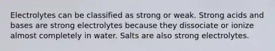 Electrolytes can be classified as strong or weak. Strong <a href='https://www.questionai.com/knowledge/kvCSAshSAf-acids-and-bases' class='anchor-knowledge'>acids and bases</a> are strong electrolytes because they dissociate or ionize almost completely in water. Salts are also strong electrolytes.