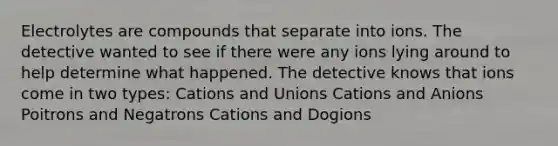 Electrolytes are compounds that separate into ions. The detective wanted to see if there were any ions lying around to help determine what happened. The detective knows that ions come in two types: Cations and Unions Cations and Anions Poitrons and Negatrons Cations and Dogions