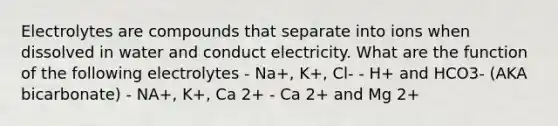 Electrolytes are compounds that separate into ions when dissolved in water and conduct electricity. What are the function of the following electrolytes - Na+, K+, Cl- - H+ and HCO3- (AKA bicarbonate) - NA+, K+, Ca 2+ - Ca 2+ and Mg 2+