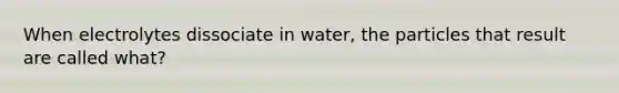 When electrolytes dissociate in water, the particles that result are called what?