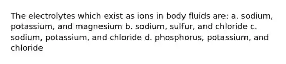 The electrolytes which exist as ions in body fluids are: a. sodium, potassium, and magnesium b. sodium, sulfur, and chloride c. sodium, potassium, and chloride d. phosphorus, potassium, and chloride