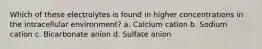 Which of these electrolytes is found in higher concentrations in the intracellular environment? a. Calcium cation b. Sodium cation c. Bicarbonate anion d. Sulfate anion