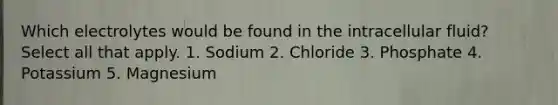 Which electrolytes would be found in the intracellular fluid? Select all that apply. 1. Sodium 2. Chloride 3. Phosphate 4. Potassium 5. Magnesium