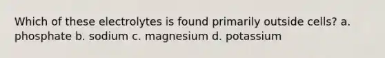 Which of these electrolytes is found primarily outside cells? a. phosphate b. sodium c. magnesium d. potassium