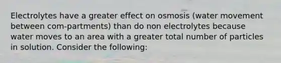 Electrolytes have a greater effect on osmosis (water movement between com-partments) than do non electrolytes because water moves to an area with a greater total number of particles in solution. Consider the following: