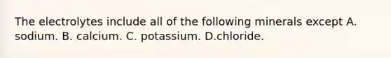 The electrolytes include all of the following minerals except A. sodium. B. calcium. C. potassium. D.chloride.