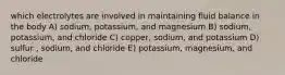 which electrolytes are involved in maintaining fluid balance in the body A) sodium, potassium, and magnesium B) sodium, potassium, and chloride C) copper, sodium, and potassium D) sulfur , sodium, and chloride E) potassium, magnesium, and chloride