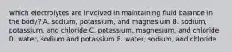 Which electrolytes are involved in maintaining fluid balance in the body? A. sodium, potassium, and magnesium B. sodium, potassium, and chloride C. potassium, magnesium, and chloride D. water, sodium and potassium E. water, sodium, and chloride