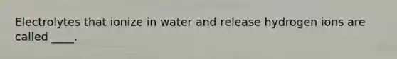 Electrolytes that ionize in water and release hydrogen ions are called ____.