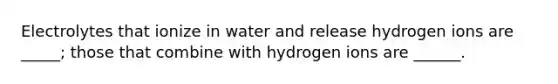 Electrolytes that ionize in water and release hydrogen ions are _____; those that combine with hydrogen ions are ______.