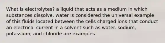 What is electrolytes? a liquid that acts as a medium in which substances dissolve. water is considered the universal example of this fluids located between the cells charged ions that conduct an electrical current in a solvent such as water. sodium, potassium, and chloride are examples