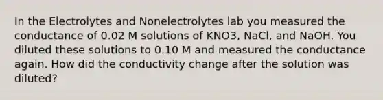 In the Electrolytes and Nonelectrolytes lab you measured the conductance of 0.02 M solutions of KNO3, NaCl, and NaOH. You diluted these solutions to 0.10 M and measured the conductance again. How did the conductivity change after the solution was diluted?