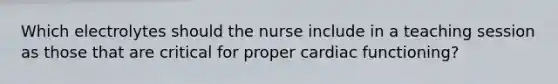 Which electrolytes should the nurse include in a teaching session as those that are critical for proper cardiac functioning?