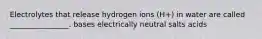 Electrolytes that release hydrogen ions (H+) in water are called ________________. bases electrically neutral salts acids