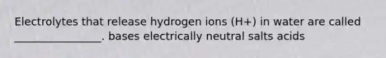 Electrolytes that release hydrogen ions (H+) in water are called ________________. bases electrically neutral salts acids