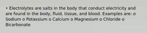 • Electrolytes are salts in the body that conduct electricity and are found in the body, fluid, tissue, and blood. Examples are: o Sodium o Potassium o Calcium o Magnesium o Chloride o Bicarbonate