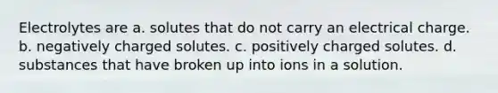 Electrolytes are a. solutes that do not carry an electrical charge. b. negatively charged solutes. c. positively charged solutes. d. substances that have broken up into ions in a solution.