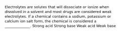 Electrolytes are solutes that will dissociate or ionize when dissolved in a solvent and most drugs are considered weak electrolytes. If a chemical contains a sodium, potassium or calcium ion salt form, the chemical is considered a ______________. Strong acid Strong base Weak acid Weak base