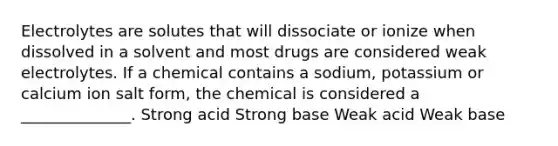 Electrolytes are solutes that will dissociate or ionize when dissolved in a solvent and most drugs are considered weak electrolytes. If a chemical contains a sodium, potassium or calcium ion salt form, the chemical is considered a ______________. Strong acid Strong base Weak acid Weak base