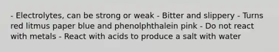 - Electrolytes, can be strong or weak - Bitter and slippery - Turns red litmus paper blue and phenolphthalein pink - Do not react with metals - React with acids to produce a salt with water