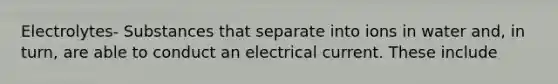 Electrolytes- Substances that separate into ions in water and, in turn, are able to conduct an electrical current. These include