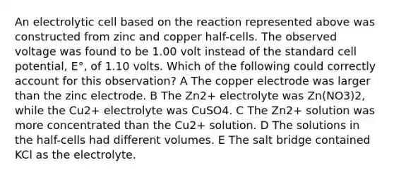 An electrolytic cell based on the reaction represented above was constructed from zinc and copper half-cells. The observed voltage was found to be 1.00 volt instead of the standard cell potential, E°, of 1.10 volts. Which of the following could correctly account for this observation? A The copper electrode was larger than the zinc electrode. B The Zn2+ electrolyte was Zn(NO3)2, while the Cu2+ electrolyte was CuSO4. C The Zn2+ solution was more concentrated than the Cu2+ solution. D The solutions in the half-cells had different volumes. E The salt bridge contained KCl as the electrolyte.